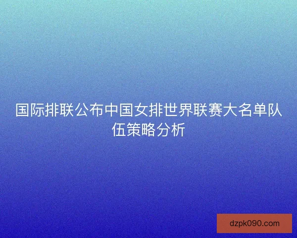 国际排联公布中国女排世界联赛大名单队伍策略分析