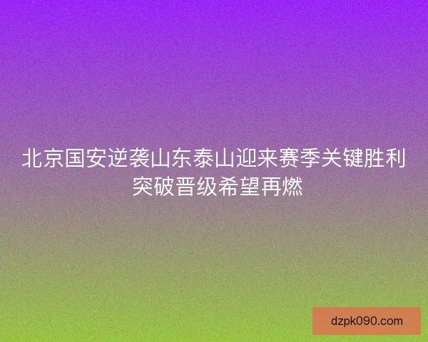 北京国安逆袭山东泰山迎来赛季关键胜利 突破晋级希望再燃