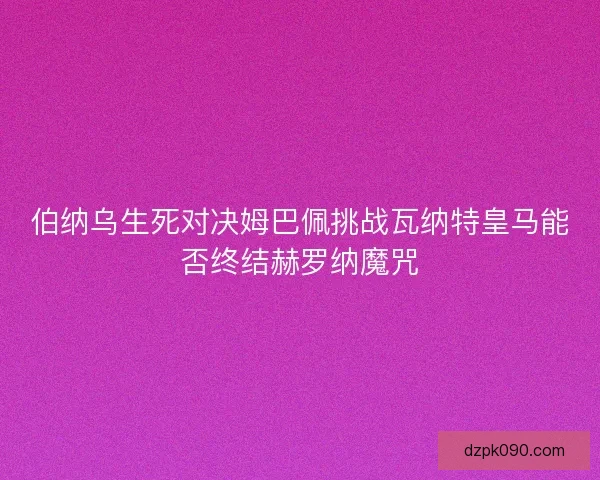 伯纳乌生死对决姆巴佩挑战瓦纳特皇马能否终结赫罗纳魔咒